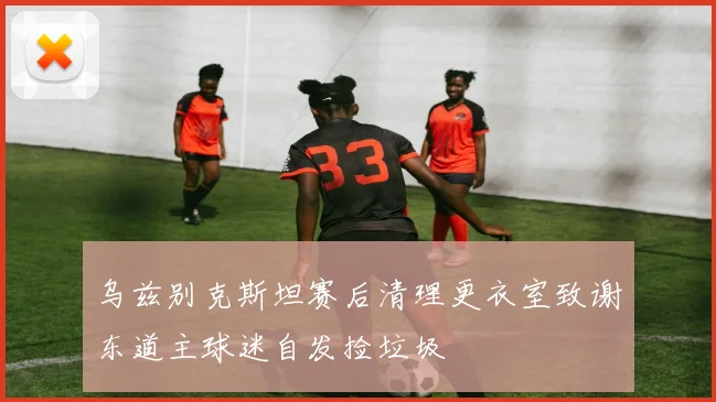 乌兹别克斯坦赛后清理更衣室致谢东道主球迷自发捡垃圾