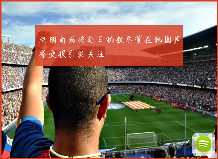 洪明甫或将赴日执教尽管在韩国声誉受损引发关注