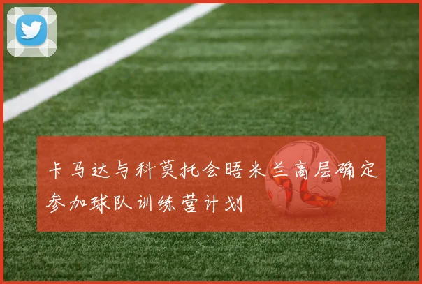卡马达与科莫托会晤米兰高层确定参加球队训练营计划