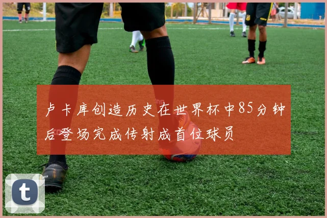 卢卡库创造历史在世界杯中85分钟后登场完成传射成首位球员