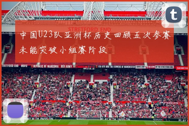 中国U23队亚洲杯历史回顾五次参赛未能突破小组赛阶段