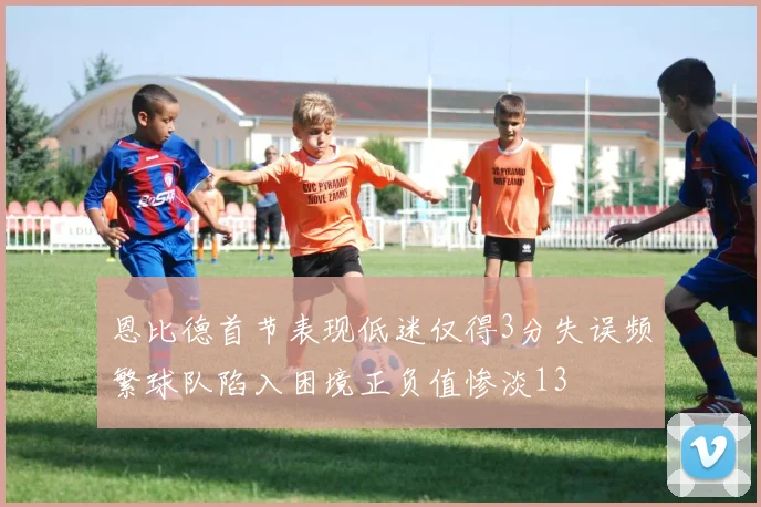 恩比德首节表现低迷仅得3分失误频繁球队陷入困境正负值惨淡13