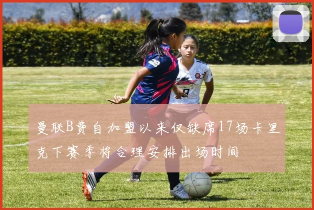 曼联B费自加盟以来仅缺席17场卡里克下赛季将合理安排出场时间