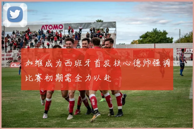 加维成为西班牙首发核心德帅强调比赛初期需全力以赴