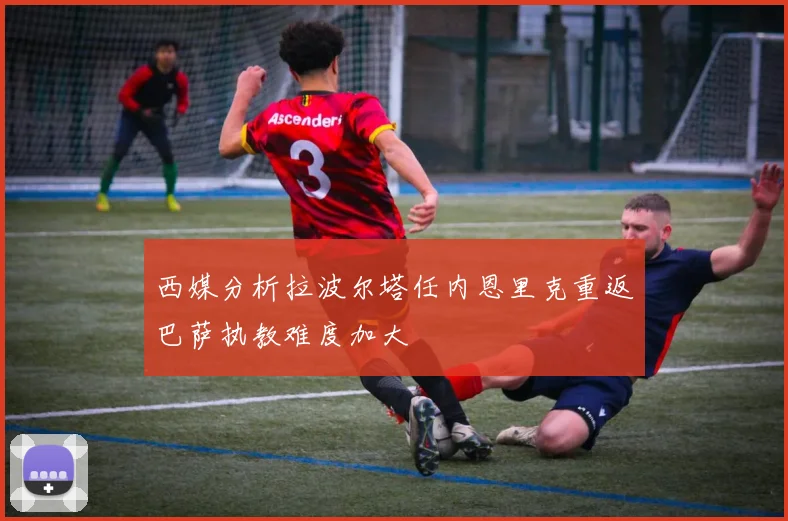 西媒分析拉波尔塔任内恩里克重返巴萨执教难度加大