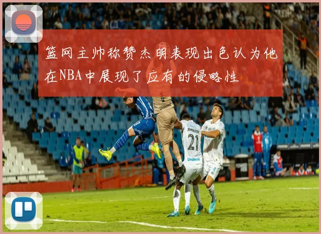 篮网主帅称赞杰明表现出色认为他在NBA中展现了应有的侵略性