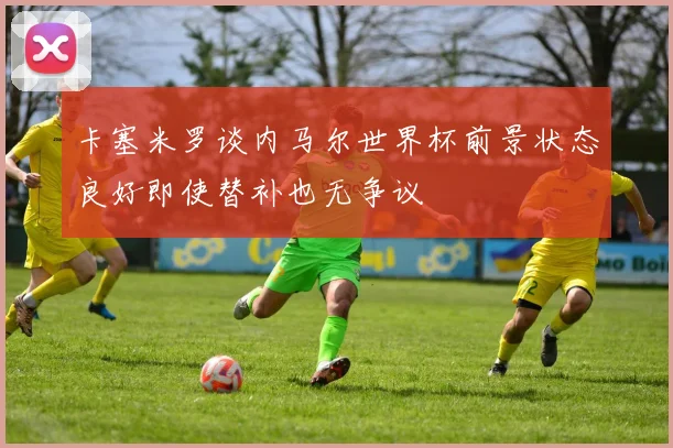 卡塞米罗谈内马尔世界杯前景状态良好即使替补也无争议