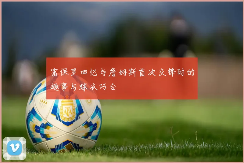富保罗回忆与詹姆斯首次交锋时的趣事与球衣巧合