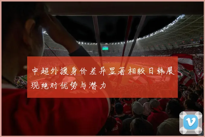 中超外援身价差异显著相较日韩展现绝对优势与潜力