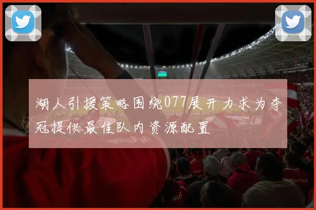 湖人引援策略围绕077展开力求为夺冠提供最佳队内资源配置