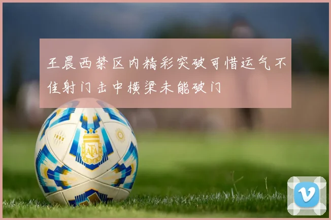王晨西禁区内精彩突破可惜运气不佳射门击中横梁未能破门