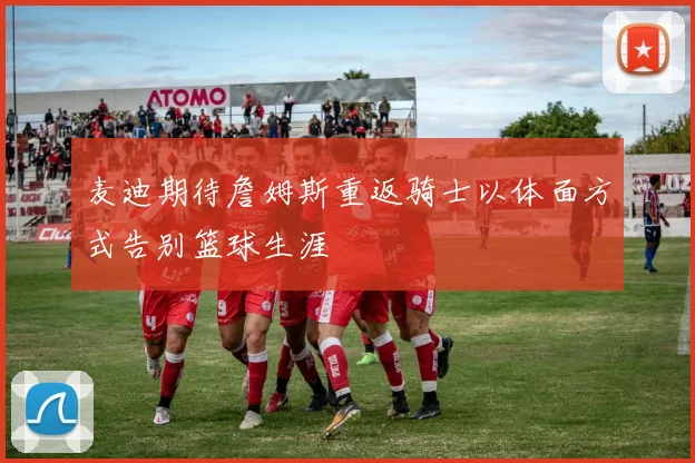 麦迪期待詹姆斯重返骑士以体面方式告别篮球生涯