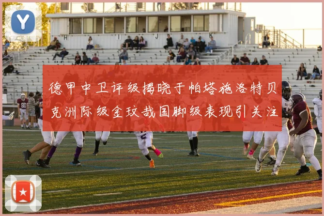 德甲中卫评级揭晓于帕塔施洛特贝克洲际级金玟哉国脚级表现引关注